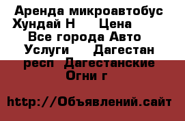 Аренда микроавтобус Хундай Н1  › Цена ­ 50 - Все города Авто » Услуги   . Дагестан респ.,Дагестанские Огни г.